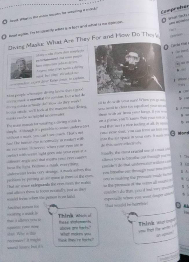 Compreher
Read. What is the main reason for wearing a mask?
What facts 
_
Read again. Try to identify what is a fact and what is an opinion.
one opinior
fact
Diving Masks: What Are They For and How Do They W Opinion_
ircle th 
Many seuha divers dive simply for
On land
entertainment, but some people
with_
have important jobs as divers.
a  üir a
Anyone who dives needs a diving
mask, but why? We asked ourb air
correspendent, expert diver Katya Jonas, to explain.
2 When
they
Most people who enjoy diving know that a good
a car
diving mask is essential for comfort, but what do
diving masks actually do? How do they work? all to do with your ears! When you go was b ca
In this article, we'll look at the reasons that diving you need to clear (or equalize) you em 
masks can be so helpful underwater. them with air from your lungs. If you w 3 A ma
The main reason for wearing a diving mask is on a plane, you'll know that your can or o w
simple. Although it's possible to swim underwater and that isn't a nice feeling at all. By squm
b er
without a mask, you can't see much. That's not your nose shut, you can force air from v
fun! The human eye is normally in contact with into the air space in your ears. A mask cr  Word
air, not water. However, when your eyes are in do this more effectively
contact with water, light goes into your eyes at a
different angle and that means your eyes cannot Finally, the most crucial use of a mask i to
focus the light. Without a mask, everything allows you to breathe out through your us 1 Th
underwater looks very strange. A mask solves this  couldn't do that underwater withou as 
2 s
B A
problem by purting an air space in front of the eyes. you breathe out through your nose mo i 
That air space safeguards the eves from the water  you 're making the pressure insid th t  
and allows them to focus normally, just as they to the pressure of the water all around =  C
would focus when the person is on land. couldn't do that, you'd feel very uncens 5 5
especially when you went deeper underd 6 
Another reason for
That would be horrible!
Ab
wearing a mask is Think Which of
He
riat it allows you to these statements
Think What isnget?
squenté your nose above are facts?
shut. Whe is this What makes you
you that the writer is 
an opinion?
necessary? It tight think they 're facts?
sond fos but it s