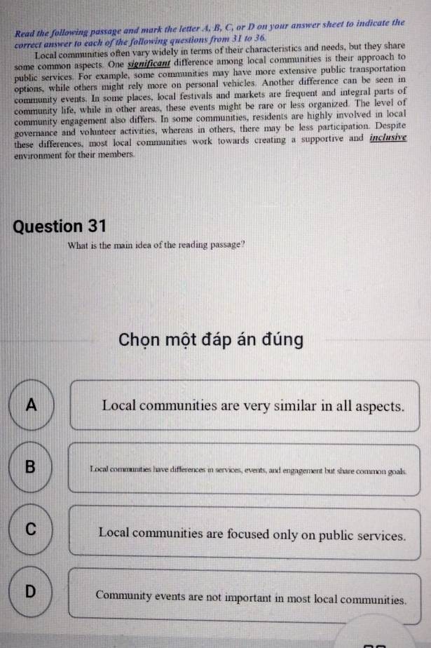 Read the following passage and mark the letter A, B, C, or D on your answer sheet to indicate the
correct answer to each of the following questions from 31 to 36.
Local communities often vary widely in terms of their characteristics and needs, but they share
some common aspects. One significant difference among local communities is their approach to
public services. For example, some communities may have more extensive public transportation
options, while others might rely more on personal vehicles. Another difference can be seen in
community events. In some places, local festivals and markets are frequent and integral parts of
community life, while in other areas, these events might be rare or less organized. The level of
community engagement also differs. In some communities, residents are highly involved in local
governance and volunteer activities, whereas in others, there may be less participation. Despite
these differences, most local communities work towards creating a supportive and inclusive
environment for their members.
Question 31
What is the main idea of the reading passage?
Chọn một đáp án đúng
A Local communities are very similar in all aspects.
B Local communities have differences in services, events, and engagement but share common goals.
C Local communities are focused only on public services.
D Community events are not important in most local communities.