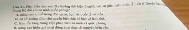 Phát biểu nào sau đây không thể hiện ý nghĩa của sự phát triển kinh tế biển ở Duyên hái N
Trung Bộ đổi với an ninh quốc phòng?
A. nãng cao vị thể trong đối ngoại, hợp tác quốc tế về biển.
B. cơ sở khẳng định chủ quyền biển đảo và bảo vệ lãnh thổ.
C. làm nền tảng trong việc phát triển an ninh và quốc phòng.
D. nâng cao hiệu quả hoạt động khai thác tài nguyên biển đảo.