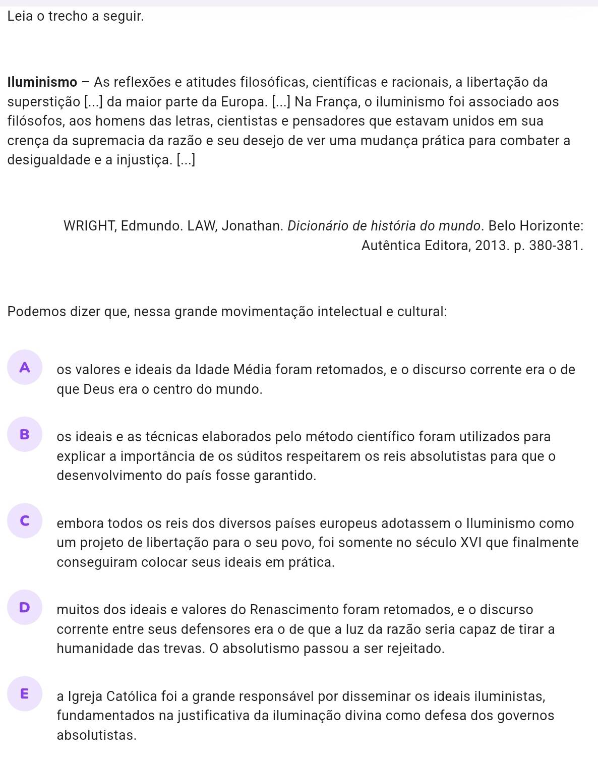 Leia o trecho a seguir.
Iluminismo - As reflexões e atitudes filosóficas, científicas e racionais, a libertação da
superstição [...] da maior parte da Europa. [...] Na França, o iluminismo foi associado aos
filósofos, aos homens das letras, cientistas e pensadores que estavam unidos em sua
crença da supremacia da razão e seu desejo de ver uma mudança prática para combater a
desigualdade e a injustiça. [...]
* WRIGHT, Edmundo. LAW, Jonathan. Dicionário de história do mundo. Belo Horizonte:
Autêntica Editora, 2013. p. 380-381.
Podemos dizer que, nessa grande movimentação intelectual e cultural:
A  os valores e ideais da Idade Média foram retomados, e o discurso corrente era o de
que Deus era o centro do mundo.
Bo os ideais e as técnicas elaborados pelo método científico foram utilizados para
explicar a importância de os súditos respeitarem os reis absolutistas para que o
desenvolvimento do país fosse garantido.
cá embora todos os reis dos diversos países europeus adotassem o lluminismo como
um projeto de libertação para o seu povo, foi somente no século XVI que finalmente
conseguiram colocar seus ideais em prática.
D muitos dos ideais e valores do Renascimento foram retomados, e o discurso
corrente entre seus defensores era o de que a luz da razão seria capaz de tirar a
humanidade das trevas. O absolutismo passou a ser rejeitado.
E£ a Igreja Católica foi a grande responsável por disseminar os ideais iluministas,
fundamentados na justificativa da iluminação divina como defesa dos governos
absolutistas.