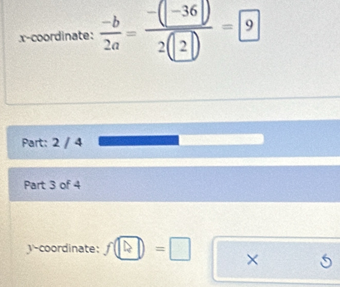 x-coordinate:  (-b)/2a = (-(-36))/2(2) =9
Part: 2 / 4 
Part 3 of 4 
y-coordinate: f□ =□ ×