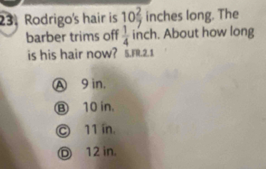 Rodrigo's hair is 10 2/7  inches long. The
barber trims off  1/4  inch. About how long
is his hair now? 5.FR.2.1
Ⓐ 9 in,
Ⓑ 10 in.
Ⓒ 11 in.
Ⓓ 12 in.