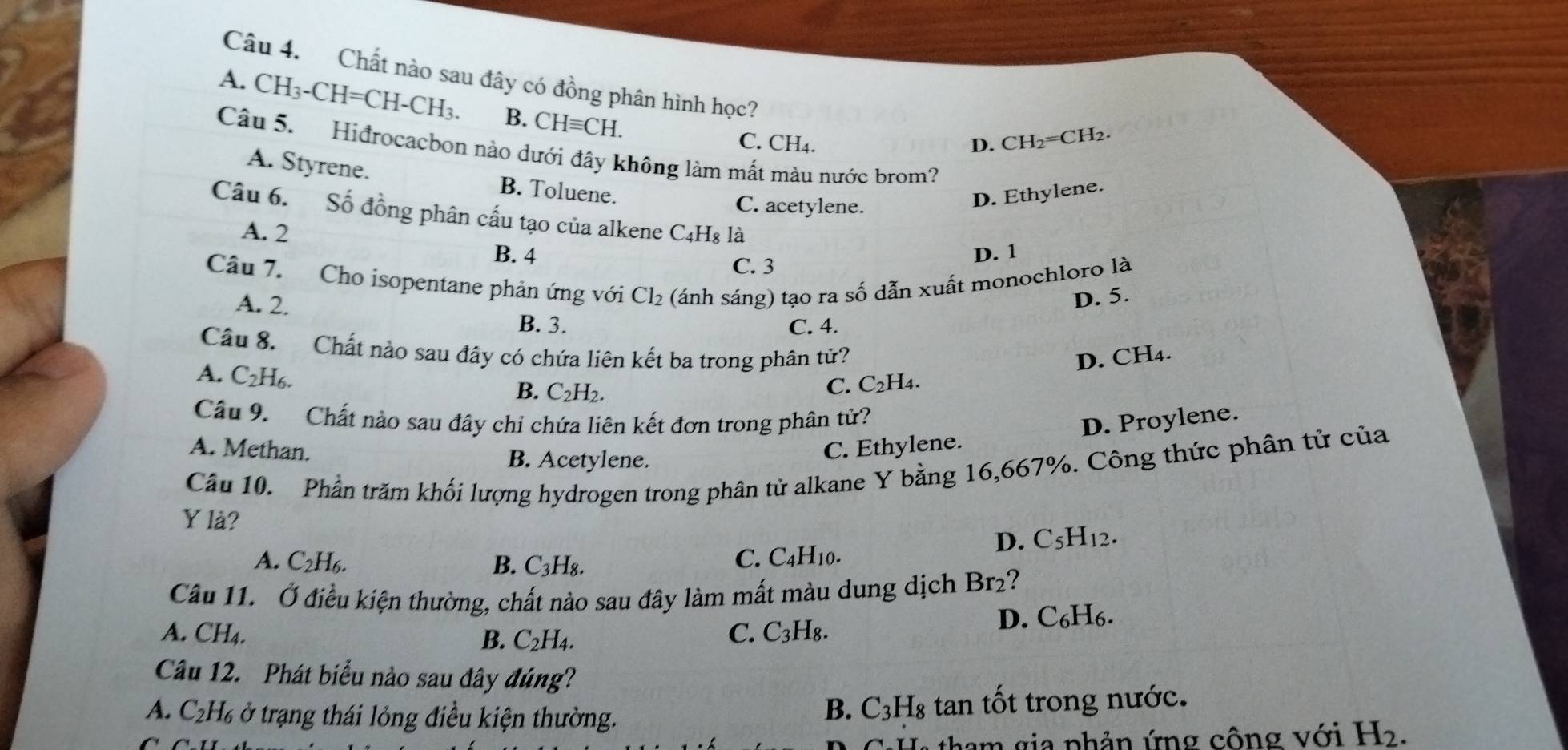 Chất nào sau đây có đồng phân hình học? D. CH_2=CH_2.
A. CH_3-CH=CH-CH_3. B. CHequiv CH.
C. CH₄.
Câu 5. Hiđrocacbon nào dưới đây không làm mất màu nước brom?
A. Styrene. B. Toluene.
C. acetylene.
D. Ethylene.
Câu 6. Số đồng phân cấu tạo của alkene C4H₈ là
A. 2
B. 4 C. 3
D. 1
Câu 7. Cho isopentane phản ứng với Cl_2 2 (ánh sáng) tạo ra số dẫn xuất monochloro là
A. 2.
D. 5.
B. 3. C. 4.
Câu 8. Chất nào sau đây có chứa liên kết ba trong phân từ? D. CH4.
A. C_2H_6
B. C_2H_2.
C. C_2H_4
Câu 9. Chất nào sau đây chỉ chứa liên kết đơn trong phân tử?
D. Proylene.
A. Methan. C. Ethylene.
B. Acetylene.
Câu 10. Phần trăm khối lượng hydrogen trong phân tử alkane Y bằng 16,667%. Công thức phân tử của
Y là? D. C_5H_12.
A. C_2H_6. B. C_3H_8 2
C. C_4H_10.
Câu 11. Ở điều kiện thường, chất nào sau đây làm mất màu dung dịch 1 Br 2?
A. CH₄. B. C_2H_4. C. C_3H_8.
D. C₆H₆.
Câu 12. Phát biểu nào sau đây đúng?
A. C_2H % ở trạng thái lỏng điều kiện thường.
B. C_3H_8 tan tốt trong nước.
tham gia phản ứng cộng với H_2.