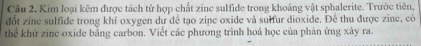 Kim loại kẽm được tách từ hợp chất zinc sulfide trong khoáng vật sphalerite. Trước tiên, 
đốt zinc sulfide trong khí oxygen dự để tạo zinc oxide và sulfur dioxide. Để thu được zinc, có 
thể khử zinc oxide bằng carbon. Viết các phương trình hoá học của phản ứng xảy ra.