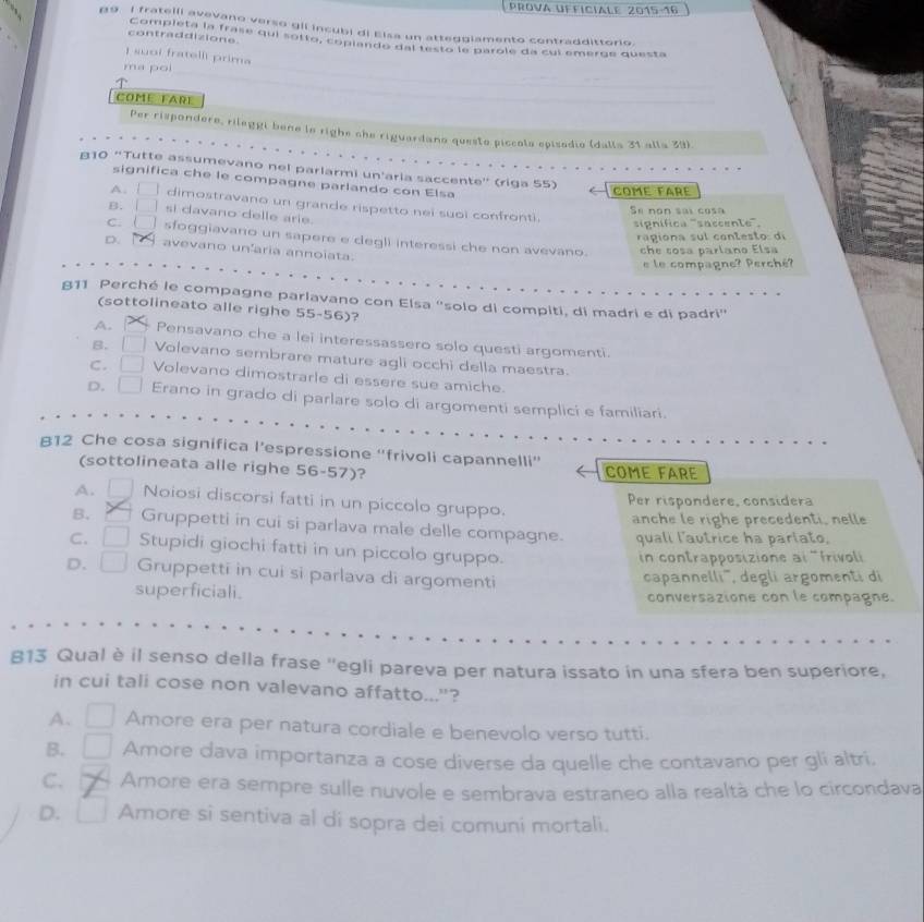 Prova ufficiale 2015-16
9. I fratelli avevano verso gil incubi di Elsa un atteggiamento contraddittorio.
contraddizione. Completa la frase qui sotto, coplando del restó le parole da cul emerge questa
I suoi fratelli prima
ma poi
Come FAre
Per rispondere, rileggi bene lo righe che riguardano questo píccols episodio (dalla 31 alla 39).
β10 “Tutte assumevano nel parlarmi un'aria saccente” (riga 55)
significa che le compagne parlando con Elsa
comé faré
A. □ dimostravano un grande rispetto nei suoi confronti.
Se  no n  sai co s
B. □ si davano delle arie.
signífica ''saccente''.
cgiona  su l  cont esto di
C. l sfoggiavano un sapere e degli interessi che non avevano.
D. avevano un'aria annoiata.
che sosa parlano Elsa
e le compagne? Perché?
§11 Perché le compagne parlavano con Elsa "solo di compiti, di madri e di padri"
(sottolineato alle righe 55-56)?
A. Pensavano che a lei interessassero solo questi argomenti.
B. Volevano sembrare mature agli occhi della maestra.
C. Volevano dimostrarle di essere sue amiche.
D. Erano in grado di parlare solo di argomenti semplici e familiari.
812 Che cosa significa l’espressione ''frivoli capannelli''
(sottolineata alle righe 56-57)? COME FArE
A. [ Noiosi discorsi fatti in un piccolo gruppo.
Per rispondere, considera
anche le righe precedenti, nelle
B. Gruppetti in cui si parlava male delle compagne. quali l'autrice ha parlato.
C. Stupidi giochi fatti in un piccolo gruppo.
in contrapposizione al 'frivoli
D. Gruppetti in cui si parlava di argomenti
superficiali. capannelli', degli argomenti di
conversazione con le compagne.
813 Qual è il senso della frase "egli pareva per natura issato in una sfera ben superiore,
in cui tali cose non valevano affatto..."?
A. Amore era per natura cordiale e benevolo verso tutti.
B. Amore dava importanza a cose diverse da quelle che contavano per gli altri,
C. Amore era sempre sulle nuvole e sembrava estraneo alla realtà che lo circondava
D. Amore si sentiva al di sopra dei comuni mortali.