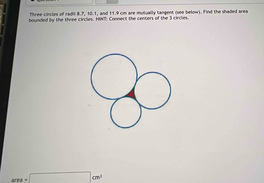 Three circles of radii 8.7, 10.1, and 11.9 cm are mutually tangent (see below). Find the shaded area 
bounded by the three circles. HINT: Connect the centers of the 3 circles.
area=□ cm^2