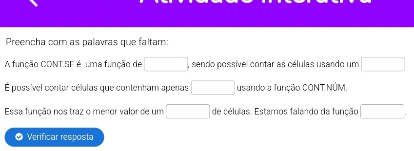 Preencha com as palavras que faltam: 
A função CONT.SE é uma função de □ , sendo possível contar as células usando um □. 
É possível contar células que contenham apenas □ usando a função CONT.NÚM. 
Essa função nos traz o menor valor de um □ de células. Estamos falando da função □. 
Verificar resposta