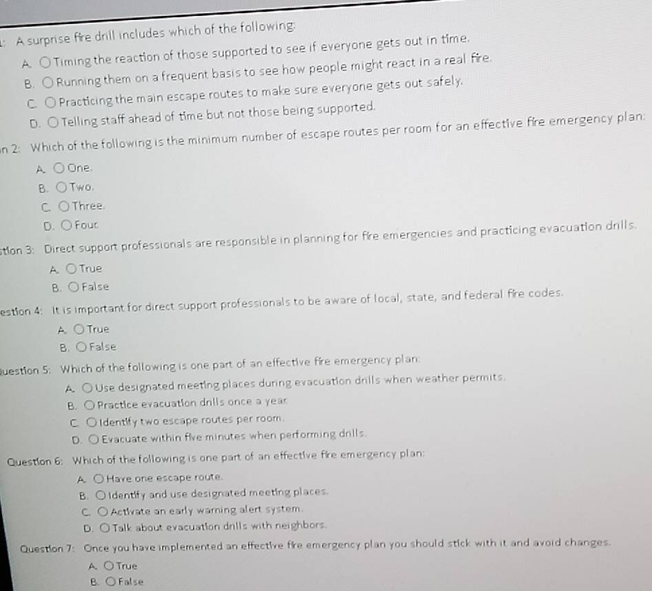 A surprise fire drill includes which of the following:
A. ○Timing the reaction of those supported to see if everyone gets out in time.
B. ○Running them on a frequent basis to see how people might react in a real fire.
C. ○ Practicing the main escape routes to make sure everyone gets out safely.
D. ○ Telling staff ahead of time but not those being supported.
n 2: Which of the following is the minimum number of escape routes per room for an effective fire emergency plan:
A ○ One
B. ○Two.
C. ○Three.
D. ○ Four
stion 3: Direct support professionals are responsible in planning for fire emergencies and practicing evacuation drills.
A. ○True
B. ○ False
estion 4: It is important for direct support professionals to be aware of local, state, and federal fire codes.
A ○True
B. ○ False
Question 5: Which of the following is one part of an effective fire emergency plan:
A. ○ Use designated meeting places during evacuation drills when weather permits.
B. ○ Practice evacuation drills once a year
C. OIdentify two escape routes per room.
D. O Evacuate within five minutes when performing drills.
Question 6: Which of the following is one part of an effective fire emergency plan:
A. ○ Have one escape route.
B. O Identify and use designated meeting places.
C. O Activate an early warning alert system.
D. ○ Talk about evacuation drills with neighbors.
Question 7: Once you have implemented an effective fire emergency plan you should stick with it and avoid changes.
A. ○True
B. ○ False
