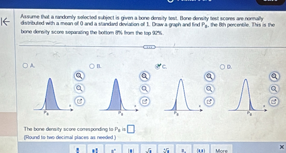 Assume that a randomly selected subject is given a bone density test. Bone density test scores are normally
distributed with a mean of 0 and a standard deviation of 1. Draw a graph and find P_8 , the 8th percentile. This is the
bone density score separating the bottom 8% from the top 92%.
A.
B.
C.
D.
a
□^-]
z
The bone density score corresponding to P_8 is □ .
(Round to two decimal places as needed.)
 □ /□   □  □ /□   □° sqrt(□ ) sqrt[□](□ ) □ . (1,1) More