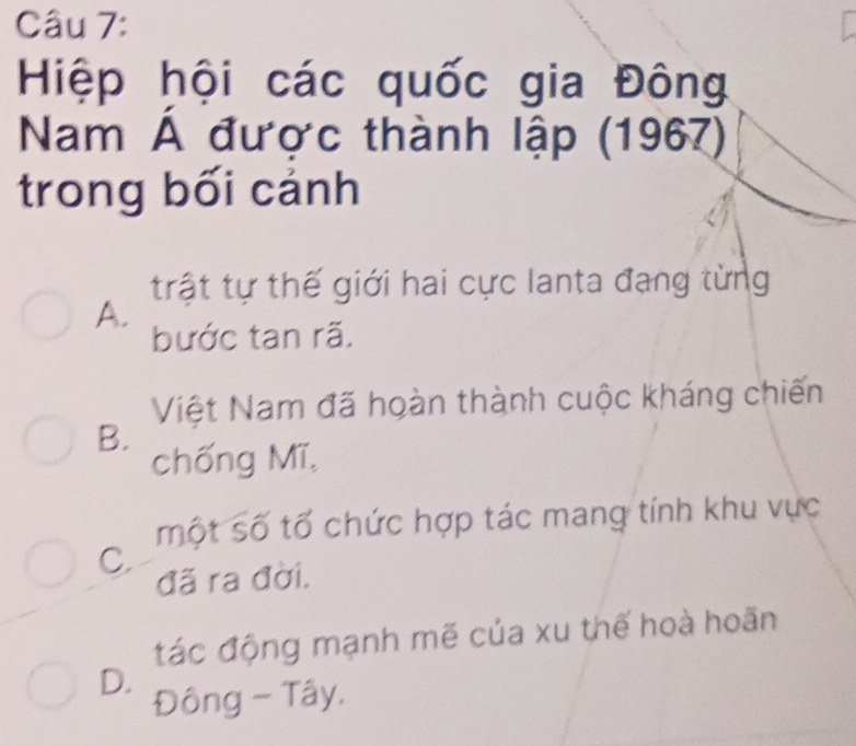 Hiệp hội các quốc gia Đông
Nam Á được thành lập (1967)
trong bối cảnh
trật tự thế giới hai cực lanta đạng từng
A.
bước tan rã.
Việt Nam đã hoàn thành cuộc kháng chiến
B.
chống Mĩ,
một số tố chức hợp tác mang tính khu vực
C.
đã ra đời.
tác động mạnh mẽ của xu thế hoà hoãn
D.
Đông - Tây.