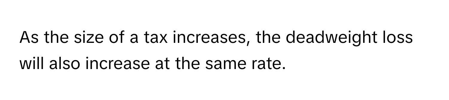 As the size of a tax increases, the deadweight loss will also increase at the same rate.