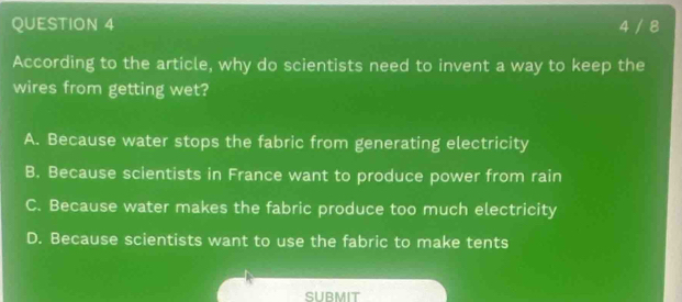 4 / 8
According to the article, why do scientists need to invent a way to keep the
wires from getting wet?
A. Because water stops the fabric from generating electricity
B. Because scientists in France want to produce power from rain
C. Because water makes the fabric produce too much electricity
D. Because scientists want to use the fabric to make tents
SUBMIT