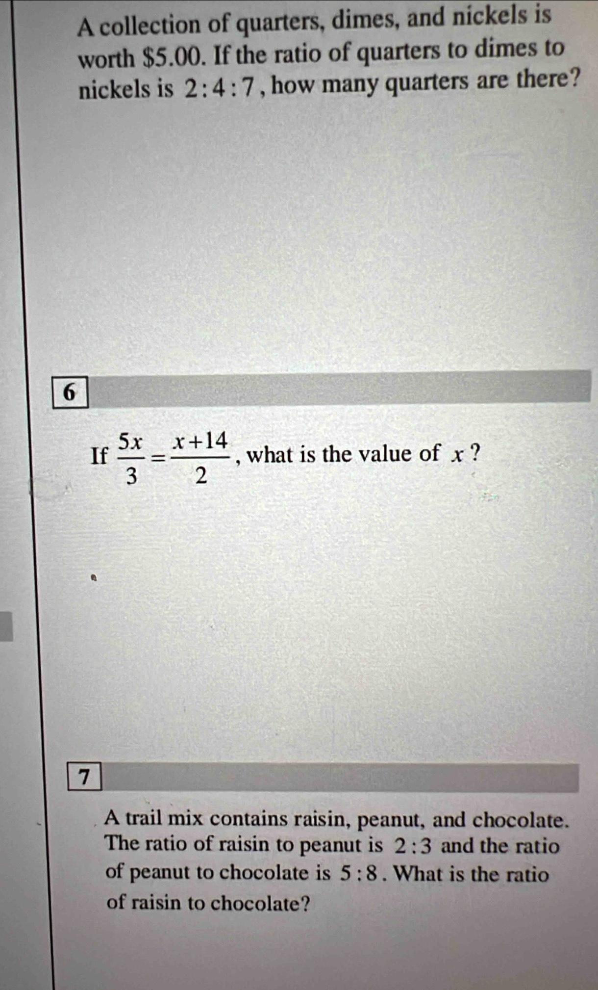 A collection of quarters, dimes, and nickels is 
worth $5.00. If the ratio of quarters to dimes to 
nickels is 2:4:7 , how many quarters are there? 
6 
If  5x/3 = (x+14)/2  , what is the value of x ? 
7 
A trail mix contains raisin, peanut, and chocolate. 
The ratio of raisin to peanut is 2:3 and the ratio 
of peanut to chocolate is 5:8. What is the ratio 
of raisin to chocolate?