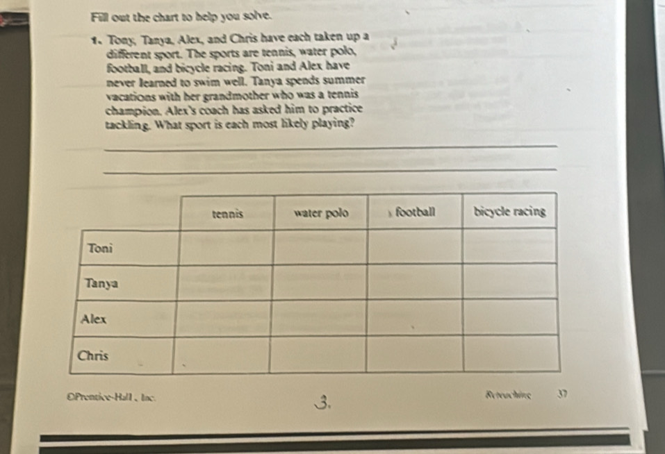 Fill out the chart to help you solve. 
1. Tony, Tanya, Alex, and Chris have each taken up a 
different sport. The sports are tennis, water polo, 
football, and bicycle racing. Toni and Alex have 
never learned to swim well. Tanya spends summer 
vacations with her grandmother who was a tennis 
champion. Alex's coach has asked him to practice 
tackling. What sport is each most likely playing? 
_ 
_ 
OPrentice-Hall、Inc. Reteaching 3 
3.