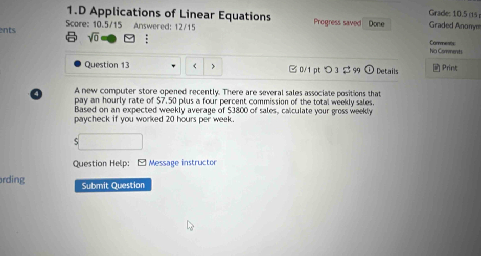 Grade: 10.5 (15 
1.D Applications of Linear Equations Progress saved 
Score: 10.5/15 Answered: 12/15 Done Graded Anonyn 
ents 
sqrt(0) 
Comments: 
No Comments 
Question 13 □0/1 pt つ 3 2 99 odot Details a Print 
4 A new computer store opened recently. There are several sales associate positions that 
pay an hourly rate of $7.50 plus a four percent commission of the total weekly sales. 
Based on an expected weekly average of $3800 of sales, calculate your gross weekly 
paycheck if you worked 20 hours per week. 
5 
Question Help: : * Message instructor 
rding 
Submit Question