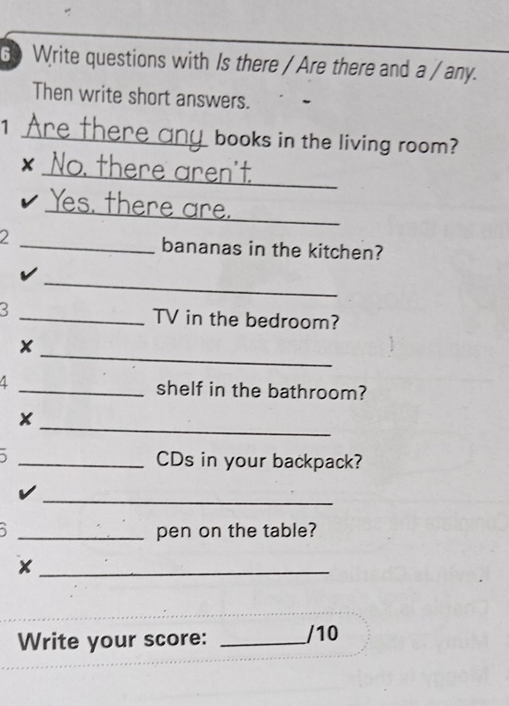 Write questions with Is there / Are there and a / any. 
Then write short answers. 
1 re the a u books in the living room? 
_ 
x No. there aren't 
Yes. there are. 
2 _bananas in the kitchen? 
_ 
3 _TV in the bedroom? 
x 
_ 
4 _shelf in the bathroom? 
_ 
_CDs in your backpack? 
_ 
_pen on the table? 
_ 
Write your score: _/10