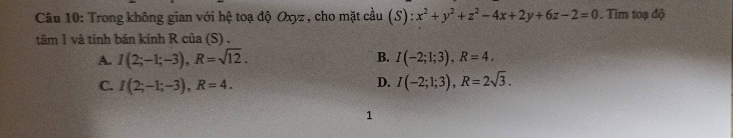 Trong không gian với hệ toạ độ Oxyz , cho mặt cầu (S):x^2+y^2+z^2-4x+2y+6z-2=0 Tìm toạ độ
tâm 1 và tính bán kính R của (S) .
B.
A. I(2;-1;-3), R=sqrt(12). I(-2;1;3), R=4.
C. I(2;-1;-3), R=4. D. I(-2;1;3), R=2sqrt(3). 
1