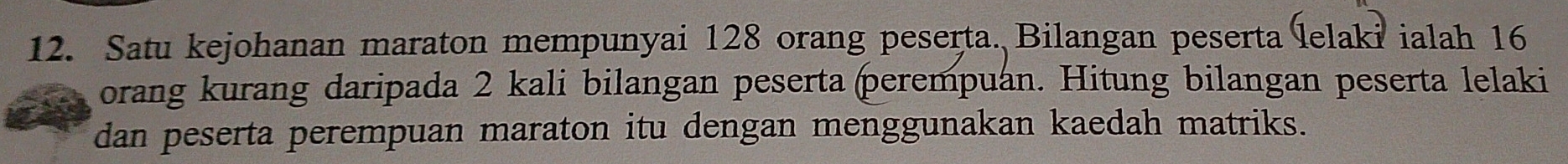 Satu kejohanan maraton mempunyai 128 orang peserta. Bilangan peserta lelaki ialah 16
orang kurang daripada 2 kali bilangan peserta perempuan. Hitung bilangan peserta lelaki 
dan peserta perempuan maraton itu dengan menggunakan kaedah matriks.