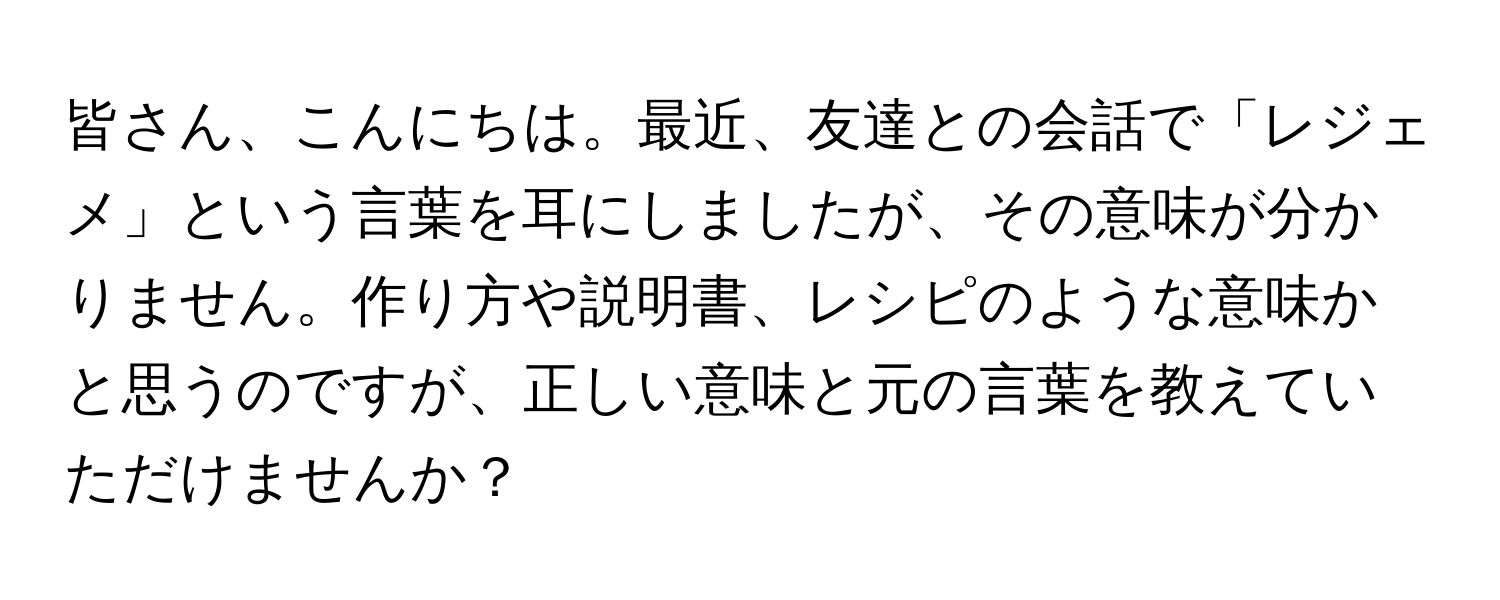 皆さん、こんにちは。最近、友達との会話で「レジェメ」という言葉を耳にしましたが、その意味が分かりません。作り方や説明書、レシピのような意味かと思うのですが、正しい意味と元の言葉を教えていただけませんか？