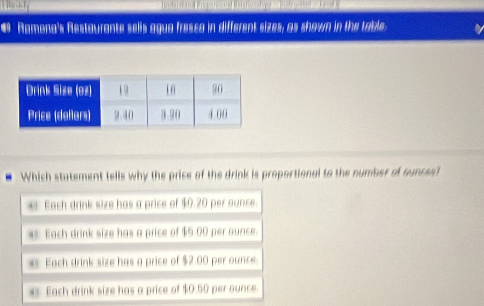 Ramona's Restaurante sells agua fressa in different sizes; as shown in the table:
Which statement tells why the price of the drink is proportional to the number of cunces?
Each drink size has a price of $0.20 per ounce.
Each drink size has a price of $5.00 per ounce.
Each drink size has a price of $2.00 per ounce.
s Each drink size has a price of $0.50 per ounce.