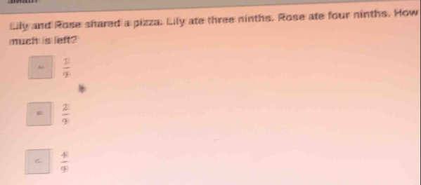 Lily and Rose shared a pizza. Lily ate three ninths. Rose ate four ninths. How
much is left?
 1/9 .  2/9 
 4/9 