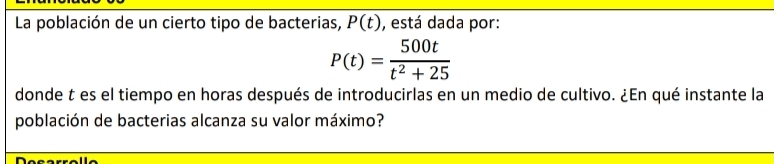 La población de un cierto tipo de bacterias, P(t) , está dada por:
P(t)= 500t/t^2+25 
donde t es el tiempo en horas después de introducirlas en un medio de cultivo. ¿En qué instante la 
población de bacterias alcanza su valor máximo?