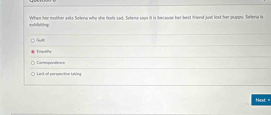 When her mother asks Selena why she feels sad, Selena says it is because her best friend just lost her puppy. Selena is
exhibiting:
Guilt
Empathy
Correspondence
Lack of perspective taking
Next