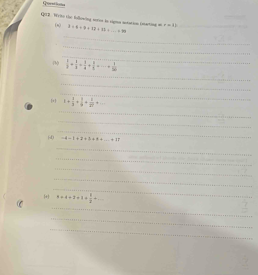 Questions 
Q12. Write the following series in sigma notation (starting at r=1) : 
_ 
(a) 3+6+9+12+15+...+99
_ 
_ 
_ 
(b)  1/2 + 1/3 + 1/4 + 1/5 +·s + 1/50 
_ 
_ 
(c) 1+ 1/3 + 1/9 + 1/27 +... 
_ 
_ 
_ 
(d) -4-1+2+5+8+...+17
_ 
_ 
_ 
_ 
_ 
(e) 8+4+2+1+ 1/2 +... 
_ 
_ 
_