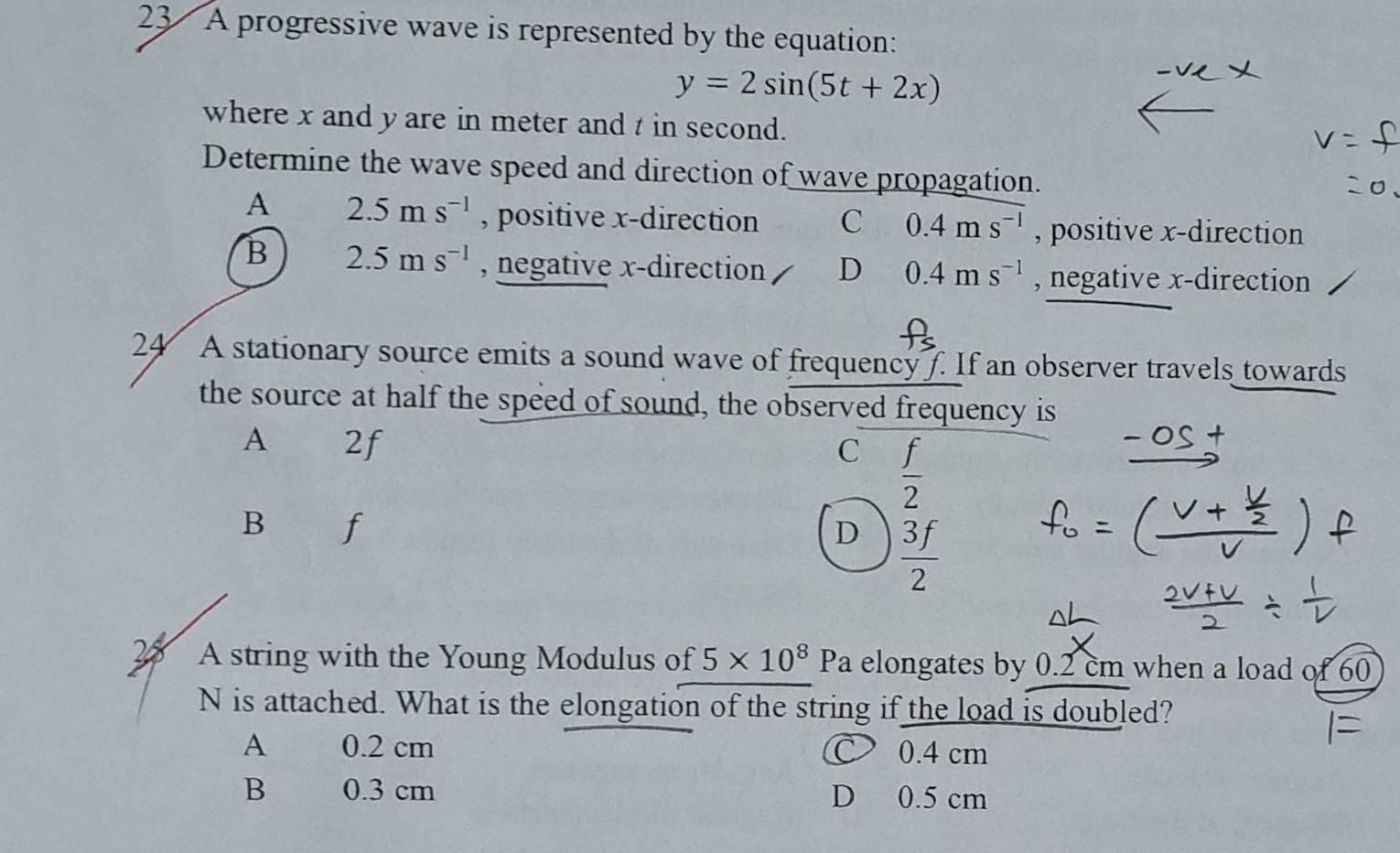 A progressive wave is represented by the equation:
y=2sin (5t+2x)
where x and y are in meter and t in second.
Determine the wave speed and direction of wave propagation.
A 2.5ms^(-1) , positive x -direction C 0.4ms^(-1) , positive x -direction
B 2.5ms^(-1) , negative x -direction D 0.4ms^(-1) , negative x -direction
24 A stationary source emits a sound wave of frequency f. If an observer travels towards
the source at half the speed of sound, the observed frequency is
A 2f C  f/2 
B f
D  3f/2 
2 A string with the Young Modulus of 5* 10^8 / Pa elongates by 0.2 cm when a load of 60
N is attached. What is the elongation of the string if the load is doubled?
A y 0.2 cm 0.4 cm
B s n 0.3 cm D 0.5 cm