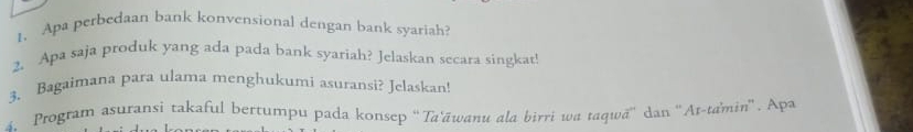 Apa perbedaan bank konvensional dengan bank syariah? 
2. Apa saja produk yang ada pada bank syariah? Jelaskan secara singkat! 
3. Bagaimana para ulama menghukumi asuransi? Jelaskan! 
4、 Program asuransi takaful bertumpu pada konsep 'Ta'āwanu ala birri wa taqwā'' dan ''At-tamin''. Apa