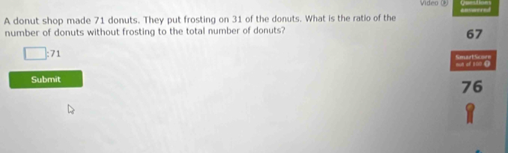 Video Questions
A donut shop made 71 donuts. They put frosting on 31 of the donuts. What is the ratio of the answernd
number of donuts without frosting to the total number of donuts?
67
□ :71
SmartScore
out of 100 9
Submit
76