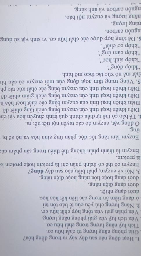 Hoạt động nào sau đây xảy ra trong đồng hóa?
Giải phóng năng lượng từ chất hữu cơ.
Tích luỹ năng lượng trong chất hữu cơ.
Vừa tích luỹ vừa giải phóng năng lượng.
Vừa phân giải vừa tổng hợp chất hữu cơ.
2. Năng lượng chủ yếu của tế bào tồn tại
ở dạng tiểm ân trong các liên kết hóa học.
dưới dạng nhiệt.
dưới dạng điện năng.
, dưới dạng hoặc hóa năng hoặc điện năng.
3. Nói về enzym, phát biểu nào sau đây đúng?
Enzym có thể có thành phần chỉ là protein hoặc protein ke
là protein.
Enzym là thành phần không thể thiếu trong sản phẩm của
Enzym làm tăng tốc độc phản ứng sinh hóa và nó sẽ bị
ứng.
Ở động vật, enzym do các tuyến nội tiết tiết ra.
4. Tế bào có thể tự điều chinh quá trình chuyển hóa vật cha
Điều khiển hoạt tính của enzym bằng cách tăng nhiệt độ.
Điều khiển hoạt tính của enzym bằng các chất hoạt hóa h
Điều khiển hoạt tính của enzym bằng cách giảm nhiệt độ
Điều khiển hoạt tính của enzym bằng các chất xúc tác ph
5. Vùng trung tâm hoạt động của mỗi enzym có cầu hìn
chất mà nó xúc tác theo mô hình
“khớp động”.
“khớp sinh học”.
“khớp cảm ứng”.
“khớp cơ chất”.
6. Để tổng hợp được các chất hữu cơ, vi sinh vật sử dụng
nguồn carbon.
năng lượng.
năng lượng và enzym nội bào.
nguồn carbon và ánh sáng.