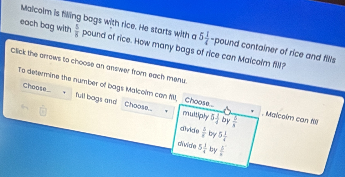 Malcolm is filling bags with rice. He starts with a 5 1/4  -pound container of rice and fills
each bag with  5/8  pound of rice. How many bags of rice can Malcolm fill?
Click the arrows to choose an answer from each menu.
To determine the number of bags Malcolm can fill, Choose... Choose...
full bags and Choose... multiply 5 1/4  by  5/8 . Malcolm can fill
divide  5/8  by 5 1/4 
divide 5 1/4  by  5/8 