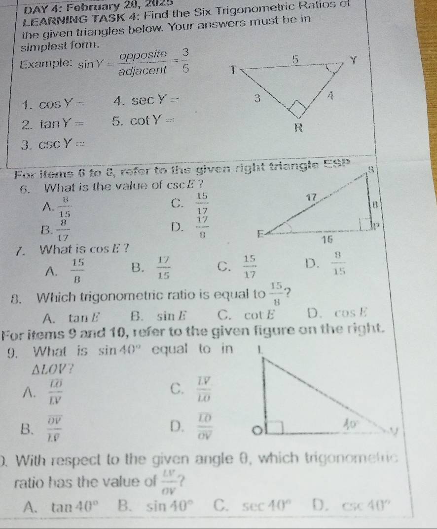 DAY 4: February 20, 2025
LEARNING TASK 4: Find the Six Trigonometric Ratios of
the given triangles below. Your answers must be in
simplest form.
Example: sin Y= opposite/adjacent = 3/5 
1. cos Y= 4. sec Y=
2. tan Y= 5. cot Y=
3. csc Y=
For items 6 to 8, refer to the given right triangle ESP
6. What is the value of csc E ?
C.
A.  8/15   15/17 
D.
B.  8/17   17/8 
7. What is cos E ?
A.  15/8  B.  17/15  C.  15/17  D.  8/15 
8. Which trigonometric ratio is equal to  15/8  2
A. tan E B. sin E C. cot E D. cos E
For items 9 and 10, refer to the given figure on the right.
9. What is sin 40° equal to in
△ LOV ?
C.
A. frac overline LOoverline LV frac overline LVoverline LO
B. frac overline DVoverline LV D. frac overline LOoverline OV
0. With respect to the given angle θ, which trigonomefric
ratio has the value of  LV/OV  ?
A. tan 40° B. sin 40° C. sec 40° D. csc 40°