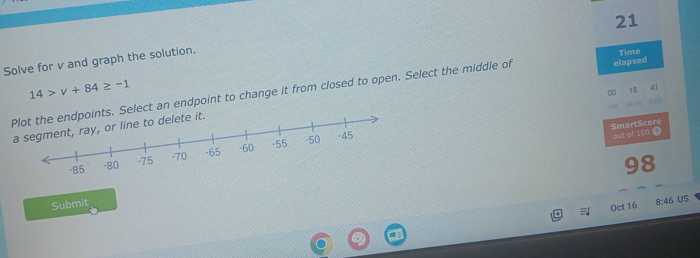 Solve for v and graph the solution. 
Time 
elapsed
14>v+84≥ -1
00 18 42 
Plot the endpoints. Select an endpoint to change it from closed to open. Select the middle of 
(D 
SmartScore 
a segment, ray, or line to delete it. 
out of 100 ①
98
Submit 
Oct 16 8:46 US