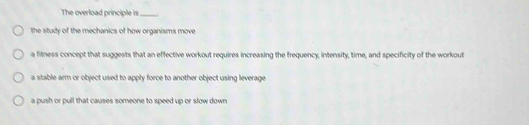 The overload principle is_
the study of the mechanics of how organisms move .
a fitness concept that suggests that an effective workout requires increasing the frequency, intensity, time, and specificity of the workout
a stable arm or object used to apply force to another object using leverage
a push or pull that causes someone to speed up or slow down