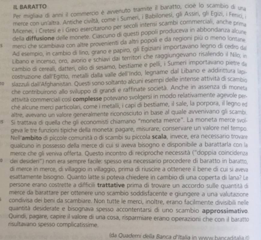 IL BARATTO
Per migliaia di anni il commercio è avvenuto tramite il baratto, cioè lo scambio di una
merce con un'altra. Antiche civiltà, come i Sumeri, i Babilonesi, gli Assiri, gli Egizi, i Fenici, i
Micenei, i Cretesi e i Greci esercitarono per secoli intensi scambi commerciali, anche prima
della diffusione delle monete. Ciascuno di questi popoli produceva in abbondanza alcune
s merci che scambiava con altre provenienti da altri popoli e da regioni più o meno lontane.
Ad esempio, in cambio di líno, grano e papiro, gli Egiziani importavano legno di cedro dal
Libano e incenso, oro, avorio e schiavi dai territori che raggiungevano risalendo il Nilo; in
cambio di cereali, datteri, olio di sesamo, bestiame e pelli, i Sumeri importavano pietre da
costruzione dall'Egitto, metalli dalla valle dell'Indo, legname dal Libano e addirittura lapi.
10  slazzuli dall'Afghanistan. Questi sono soltanto alcuni esempi delle intense attività di scambio
che contribuirono allo sviluppo di grandi e raffinate società. Anche in assenza di moneta
attività commerciali cosi complesse potevano svolgersi in modo relativamente agevole per-
ché alcune merci particolari, come i metalli, i capi di bestiame, il sale, la porpora, il legno ed
altre, avevano un valore generalmente riconosciuto in base al quale avvenivano gli scambi.
s Si trattava di quella che gli economisti chiamano "moneta merce". La moneta merce svol-
geva le tre funzioni tipiche della moneta: pagare, misurare, conservare un valore nel tempo.
Nell'ambito di piccole comunità o di scambi su piccola scala, invece, era necessario trovare
qualcuno in possesso della merce di cui si aveva bisogno e disponibile a barattarla con la
merce che gli veniva offerta. Questo incontro di reciproche necessità (''doppia coincidenza
dei desideri'') non era sempre facile: spesso era necessario procedere di baratto in baratto,
di merce in merce, di villaggio in villaggio, prima di riuscire a ottenere il bene di cui si aveva
esattamente bisogno. Quanto latte si poteva chiedere in cambio di una coperta di lana? Le
persone erano costrette a difficili trattative prima di trovare un accordo sulle quantità di
merce da barattare per ottenere uno scambio soddisfacente e giungere a una valutazione
condivisa dei beni da scambiare. Non tutte le merci, inoltre, erano facilmente divisibili nelle
quantità desiderate e bisognava spesso accontentarsi di uno scambio approssimativo.
Quindi, pagare, capire il valore di una cosa, risparmiare erano operazioni che con il baratto
risultavano spesso complicatissime.
(da Quaderni della Bança d'Italia in www.bancaditalia.it)