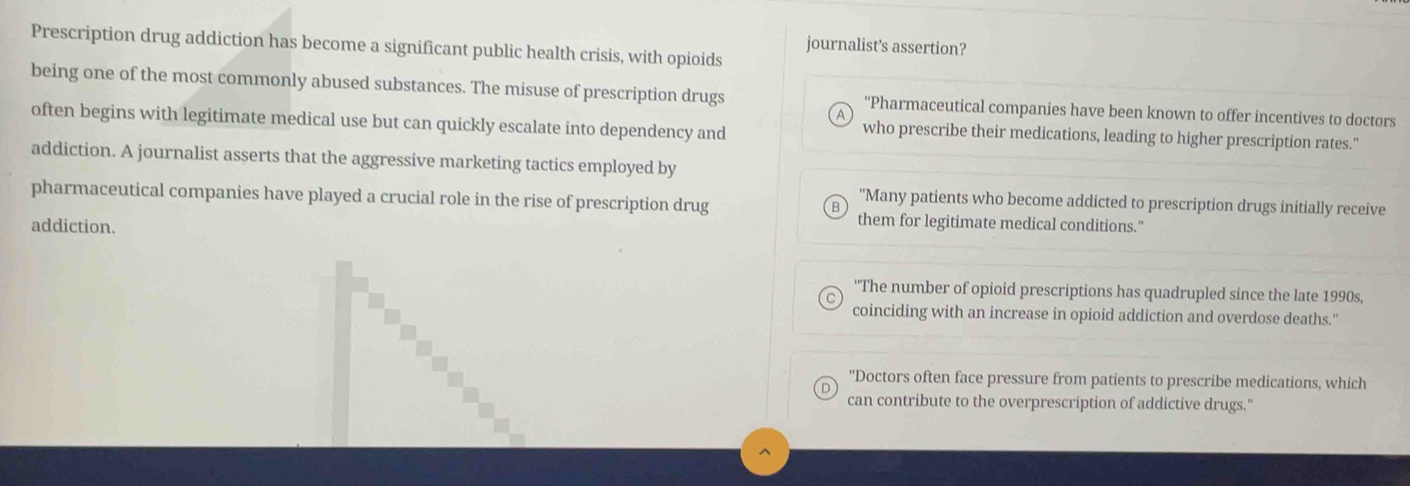 journalist's assertion? 
Prescription drug addiction has become a significant public health crisis, with opioids 
being one of the most commonly abused substances. The misuse of prescription drugs ''Pharmaceutical companies have been known to offer incentives to doctors 
often begins with legitimate medical use but can quickly escalate into dependency and 
who prescribe their medications, leading to higher prescription rates." 
addiction. A journalist asserts that the aggressive marketing tactics employed by 
pharmaceutical companies have played a crucial role in the rise of prescription drug 
''Many patients who become addicted to prescription drugs initially receive 
addiction. 
them for legitimate medical conditions." 
''The number of opioid prescriptions has quadrupled since the late 1990s, 
coinciding with an increase in opioid addiction and overdose deaths." 
''Doctors often face pressure from patients to prescribe medications, which 
can contribute to the overprescription of addictive drugs."