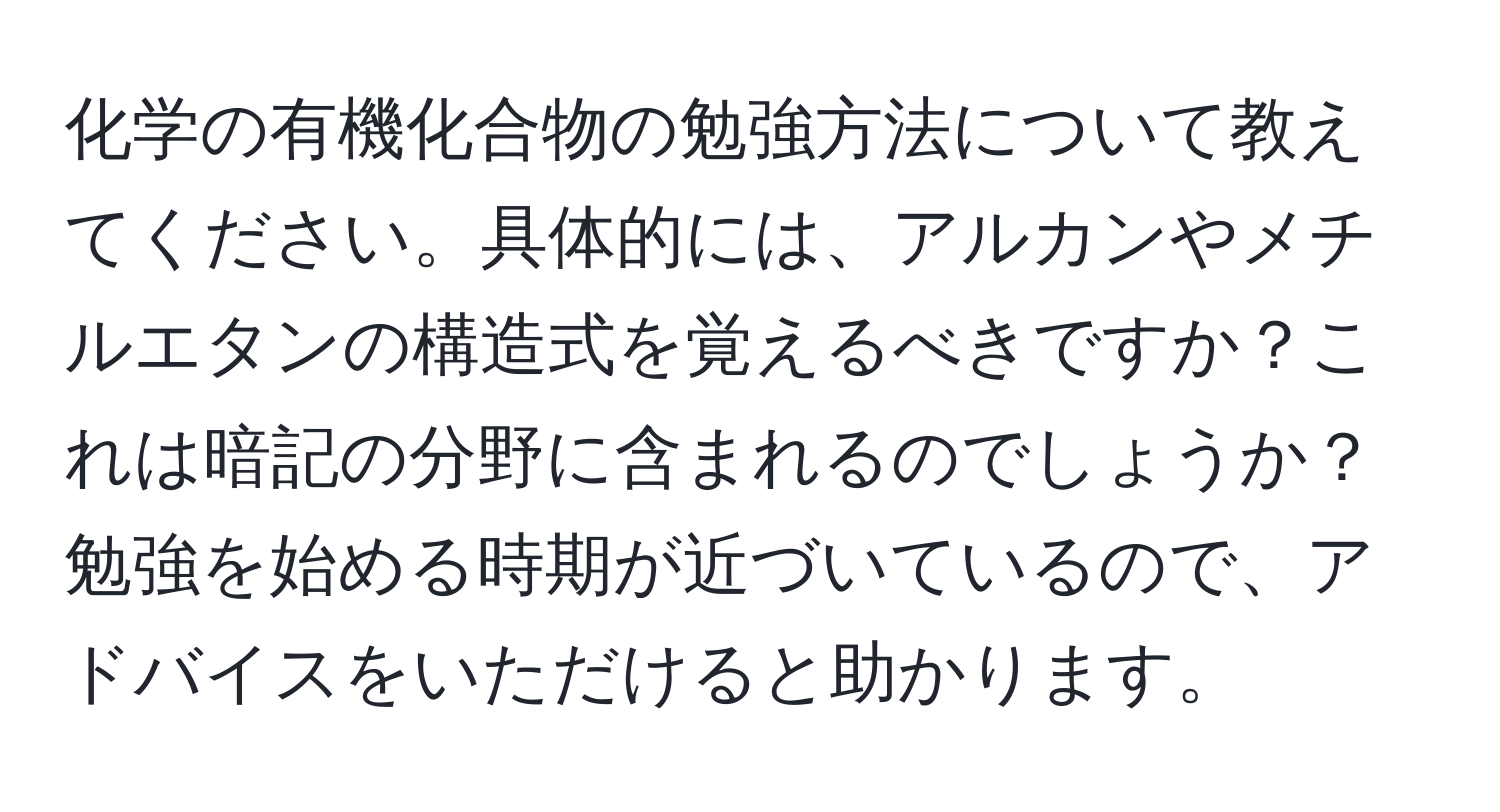 化学の有機化合物の勉強方法について教えてください。具体的には、アルカンやメチルエタンの構造式を覚えるべきですか？これは暗記の分野に含まれるのでしょうか？勉強を始める時期が近づいているので、アドバイスをいただけると助かります。