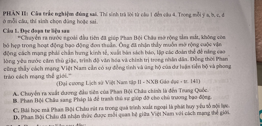 PHÀN II: Câu trắc nghiệm đúng sai. Thí sinh trả lời từ câu 1 đến câu 4. Trong mỗi ý a, b, c, d
ở mỗi câu, thí sinh chọn đúng hoặc sai.
Câu 1. Đọc đoạn tư liệu sau
“Chuyến ra nước ngoài đầu tiên đã giúp Phan Bội Châu mở rộng tầm mắt, không còn
bó hẹp trong hoạt động bạo động đơn thuần. Ông đã nhận thấy muốn mở rộng cuộc vận
động cách mạng phải chấn hưng kinh tế, xuất bản sách báo, lập các đoàn thể để nâng cao
lòng yêu nước căm thù giặc, trình độ văn hóa và chính trị trong nhân dân. Đồng thời Phan
cũng thấy cách mạng Việt Nam cần có sự đồng tình và ủng hộ của dư luận tiến bộ và phong
trào cách mạng thế giới.”
(Đại cương Lịch sử Việt Nam tập II - NXB Gáo dục - tr. 141)
A. Chuyến ra xuất dương đầu tiên của Phan Bội Châu chính là đến Trung Quốc.
B. Phan Bội Châu sang Pháp là để tranh thủ sự giúp đỡ cho chủ trương bạo động.
C. Bài học mà Phan Bội Châu rút ra trong quá trình xuất ngoại là phát huy yếu tố nội lực.
D. Phan Bội Châu đã nhận thức được mối quan hệ giữa Việt Nam với cách mạng thế giới.