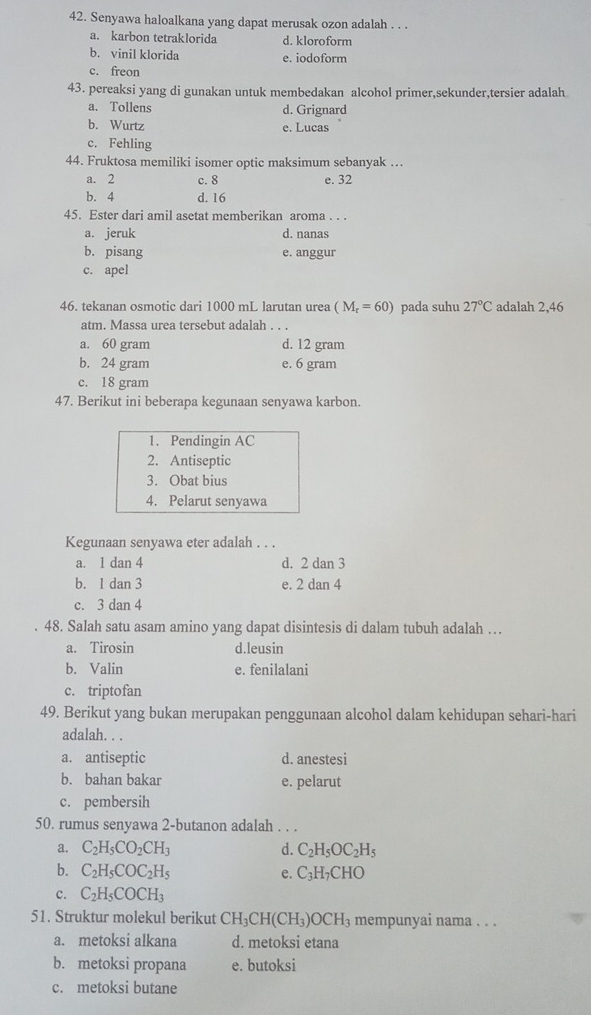 Senyawa haloalkana yang dapat merusak ozon adalah . . .
a. karbon tetraklorida d. kloroform
b. vinil klorida e. iodoform
c. freon
43. pereaksi yang di gunakan untuk membedakan alcohol primer,sekunder,tersier adalah
a. Tollens d. Grignard
b. Wurtz e. Lucas
c. Fehling
44. Fruktosa memiliki isomer optic maksimum sebanyak …
a. 2 c. 8 e. 32
b. 4 d. 16
45. Ester dari amil asetat memberikan aroma . . .
a. jeruk d. nanas
b. pisang e. anggur
c. apel
46. tekanan osmotic dari 1000 mL larutan urea (M_r=60) pada suhu 27°C adalah 2,46
atm. Massa urea tersebut adalah . . .
a. 60 gram d. 12 gram
b. 24 gram e. 6 gram
c. 18 gram
47. Berikut ini beberapa kegunaan senyawa karbon.
1. Pendingin AC
2. Antiseptic
3. Obat bius
4. Pelarut senyawa
Kegunaan senyawa eter adalah . . .
a. 1 dan 4 d. 2 dan 3
b. 1 dan 3 e. 2 dan 4
c. 3 dan 4
48. Salah satu asam amino yang dapat disintesis di dalam tubuh adalah …
a. Tirosin d.leusin
b. Valin e. fenilalani
c. triptofan
49. Berikut yang bukan merupakan penggunaan alcohol dalam kehidupan sehari-hari
adalah. . .
a. antiseptic d. anestesi
b. bahan bakar e. pelarut
c. pembersih
50. rumus senyawa 2-butanon adalah . . .
a. C_2H_5CO_2CH_3 d. C_2H_5OC_2H_5
b. C_2H_5COC_2H_5 e. C_3H_7CHO
c. C_2H_5COCH_3
51. Struktur molekul berikut CH_3CH(CH_3)OCH_3 mempunyai nama . . .
a. metoksi alkana d. metoksi etana
b. metoksi propana e. butoksi
c. metoksi butane