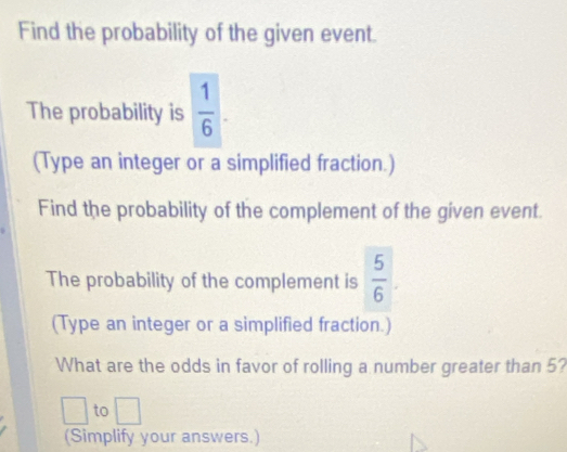 Find the probability of the given event. 
The probability is  1/6 . 
(Type an integer or a simplified fraction.) 
Find the probability of the complement of the given event. 
The probability of the complement is  5/6 . 
(Type an integer or a simplified fraction.) 
What are the odds in favor of rolling a number greater than 5? 
□  to □ 
(Simplify your answers.)