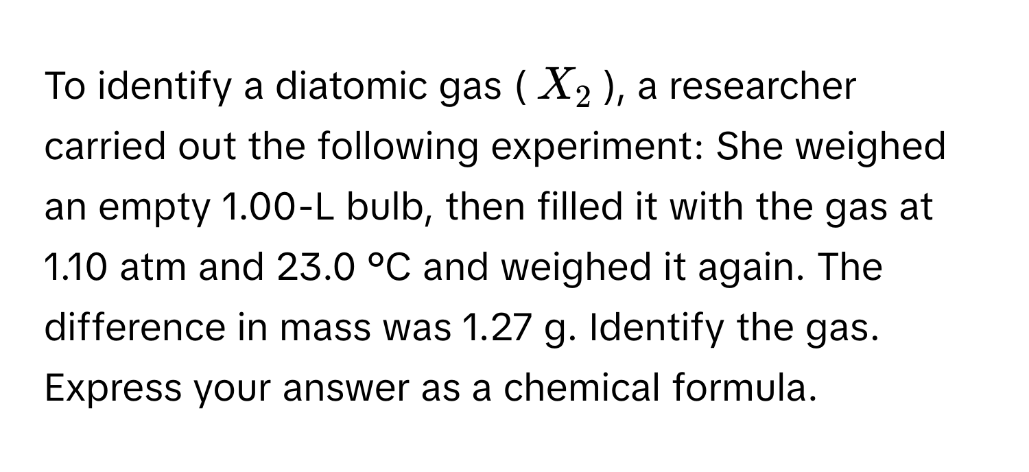 To identify a diatomic gas ($X_2$), a researcher carried out the following experiment: She weighed an empty 1.00-L bulb, then filled it with the gas at 1.10 atm and 23.0 °C and weighed it again. The difference in mass was 1.27 g. Identify the gas. Express your answer as a chemical formula.