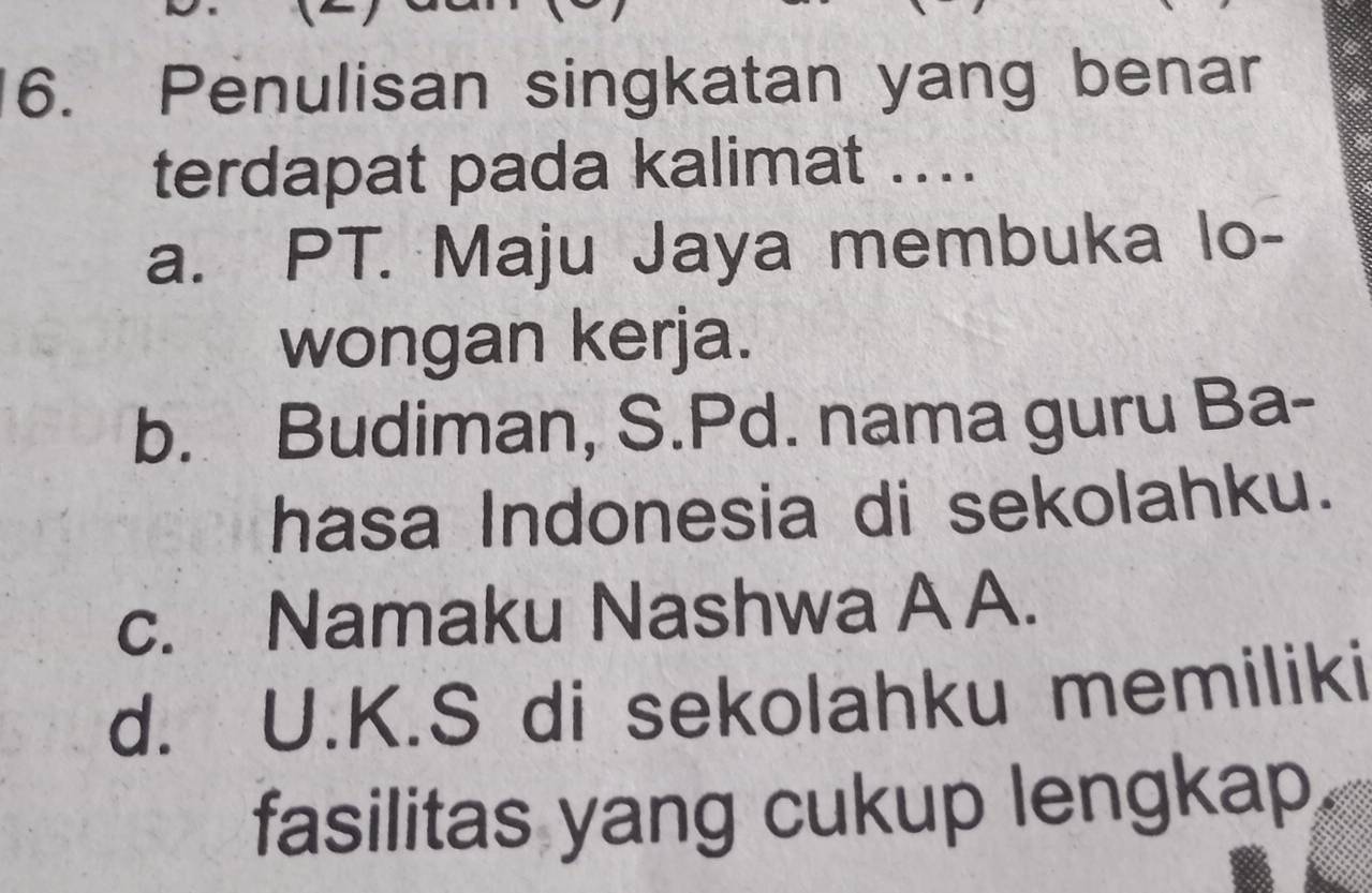 Penulisan singkatan yang benar
terdapat pada kalimat ....
a. PT. Maju Jaya membuka lo-
wongan kerja.
b. Budiman, S.Pd. nama guru Ba-
hasa Indonesia di sekolahku.
c. Namaku Nashwa A A.
d. U.K.S di sekolahku memiliki
fasilitas yang cukup lengkap,