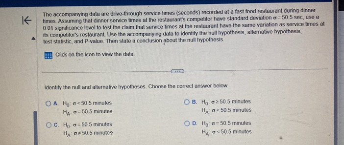 The accompanying data are drive-through service times (seconds) recorded at a fast food restaurant during dinner
times. Assuming that dinner service times at the restaurant's competitor have standard deviation sigma =50.5sec , use a
0.01 significance level to test the claim that service times at the restaurant have the same variation as service times at
its competitor's restaurant. Use the accompanying data to identify the null hypothesis, alternative hypothesis,
test statistic, and P -value. Then state a conclusion about the null hypothesis.
Click on the icon to view the data
ldentify the null and alternative hypotheses. Choose the correct answer below.
A. H_0:sigma <50.5minutes
B. H_0:sigma ≥ 50.5minutes
H_A:sigma =50.5minutes
H_A:sigma <50.5minutes
C. H_0:sigma =50.5minutes D. H_0:sigma =50.5minutes
H_A:sigma != 50.5minute9
H_A:sigma <50.5minutes