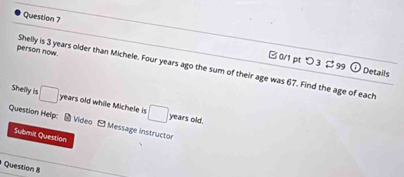 person now. 
□ 0/1 pt つ 3 99 Details 
Shelly is 3 years older than Michele. Four years ago the sum of their age was 67. Find the age of each 
Shelly is □ years old while Michele is □ 
years old. 
Question Help: Video - Message instructor 
Submit Question 
Question 8