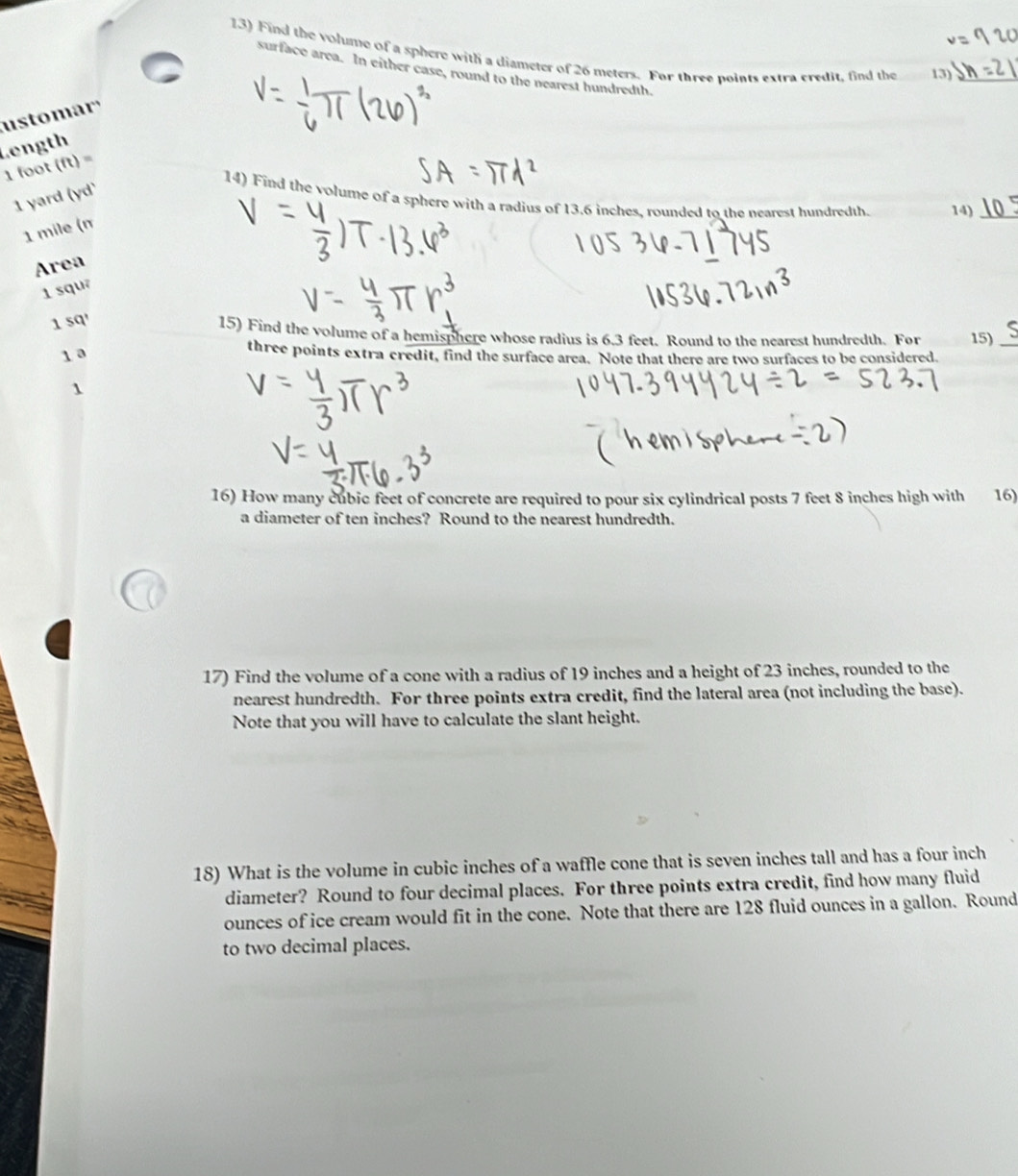 Find the volume of a sphere with a diameter of 26 meters. For three noints extra credit, find the 13)_ 
surface area. In either case, round to the nearest hundredth. 
usto mar 
Length
1 foot (ft) =
1 yard (yd' 
14) Find the volume of a sphere with a radius of 13.6 inches, rounded to the nearest hundredth. 14)_
1 mile (n 
Area
1 squ
1 sq ' 
15) Find the volume of a hemisphere whose radius is 6.3 feet. Round to the nearest hundredth. For 15)_ 
1a 
three points extra credit, find the surface area. Note that there are two surfaces to be considered. 
1 
16) How many cubic feet of concrete are required to pour six cylindrical posts 7 feet 8 inches high with 16) 
a diameter of ten inches? Round to the nearest hundredth. 
17) Find the volume of a cone with a radius of 19 inches and a height of 23 inches, rounded to the 
nearest hundredth. For three points extra credit, find the lateral area (not including the base). 
Note that you will have to calculate the slant height. 
18) What is the volume in cubic inches of a waffle cone that is seven inches tall and has a four inch
diameter? Round to four decimal places. For three points extra credit, find how many fluid 
ounces of ice cream would fit in the cone. Note that there are 128 fluid ounces in a gallon. Round 
to two decimal places.