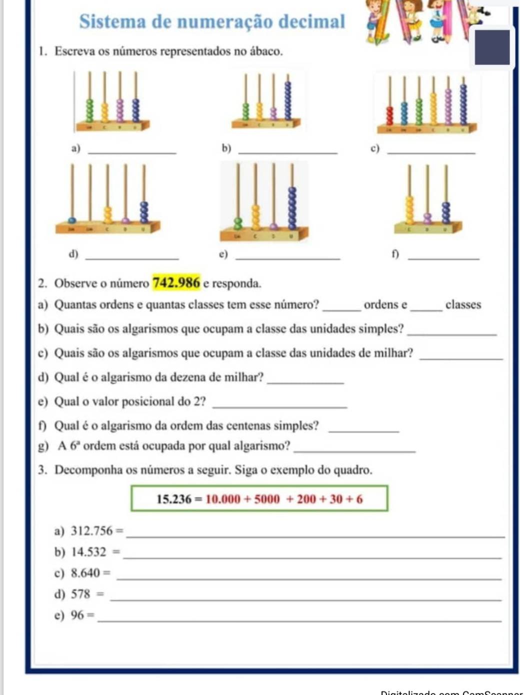 Sistema de numeração decimal 
1. Escreva os números representados no ábaco. 
b)_ 
c)_ 
c 1
d)_ 
e)_ 
f)_ 
2. Observe o número 742.986 e responda. 
a) Quantas ordens e quantas classes tem esse número?_ ordens e _classes 
b) Quais são os algarismos que ocupam a classe das unidades simples?_ 
c) Quais são os algarismos que ocupam a classe das unidades de milhar?_ 
d) Qual é o algarismo da dezena de milhar?_ 
e) Qual o valor posicional do 2?_ 
f) Qual éo algarismo da ordem das centenas simples?_ 
g) A 6^a ordem está ocupada por qual algarismo?_ 
3. Decomponha os números a seguir. Siga o exemplo do quadro.
15.236=10.000+5000+200+30+6
a) 312.756= _ 
b) 14.532= _ 
c) 8.640= _ 
d) 578= _ 
e) 96= _