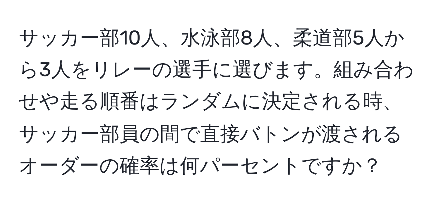 サッカー部10人、水泳部8人、柔道部5人から3人をリレーの選手に選びます。組み合わせや走る順番はランダムに決定される時、サッカー部員の間で直接バトンが渡されるオーダーの確率は何パーセントですか？