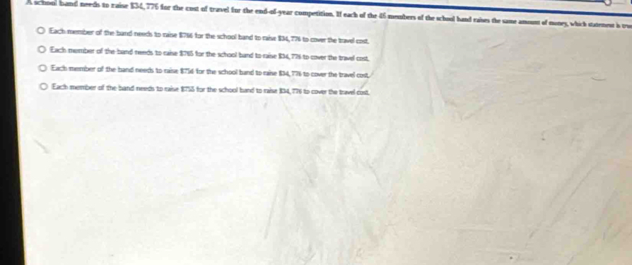 A school band needs to raise $34,776 for the cost of travel for the end-of-year competition. If each of the 46 members of the school hand raises the same amount of nuney, which statenest is tu
Each member of the band needs to raise $706 for the school band to raise $34,776 to cover the travel cost
Each member of the band needs to raise $765 for the school band to raise $34, 776 to cover the travel cost
Each member of the band needs to raise $716 for the school band to raise $34, 776 to cover the travel cost
Each member of the hand needs to raise $755 for the school hand to raise $34, 776 to cover the travel cost.